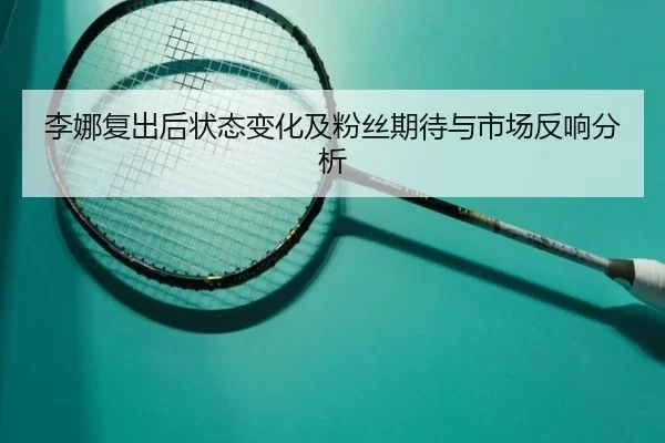 李娜复出后状态变化及粉丝期待与市场反响分析