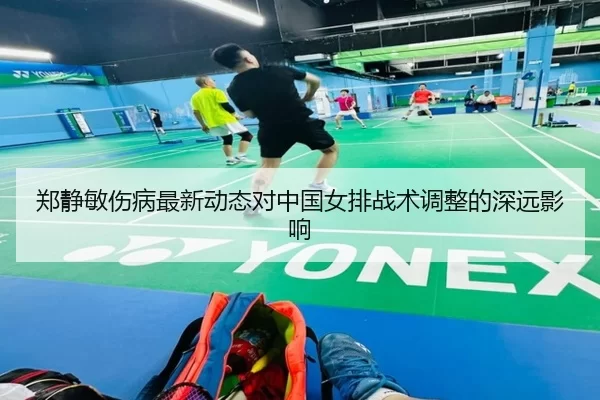 郑静敏伤病最新动态对中国女排战术调整的深远影响